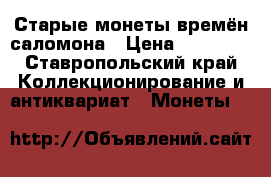 Старые монеты времён саломона › Цена ­ 15 000 - Ставропольский край Коллекционирование и антиквариат » Монеты   